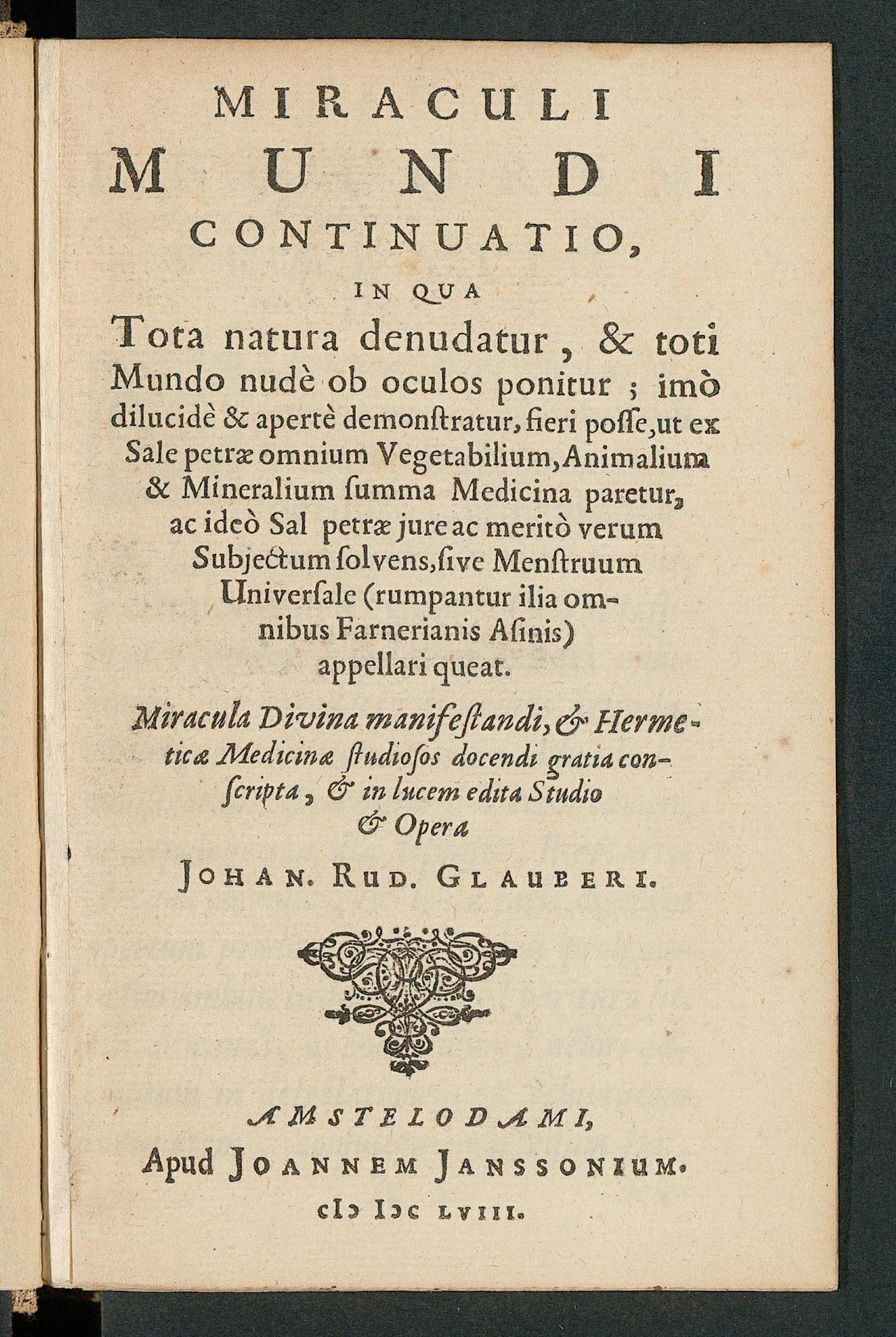 Miraculi mundi continuatio : in qua tota natura denudatur, & toti mundo nude ob oculos ponitur; imo dilucide & aperte demonstratur, fieri posse, ut ex sale petrae omnium vegetabilium, animalium & mineralium summa medicina paretur, ac ideo sal petrae iure ac merito verum subiectum solvens, sive menstruum universale ..., Glauber, Johann Rudolph