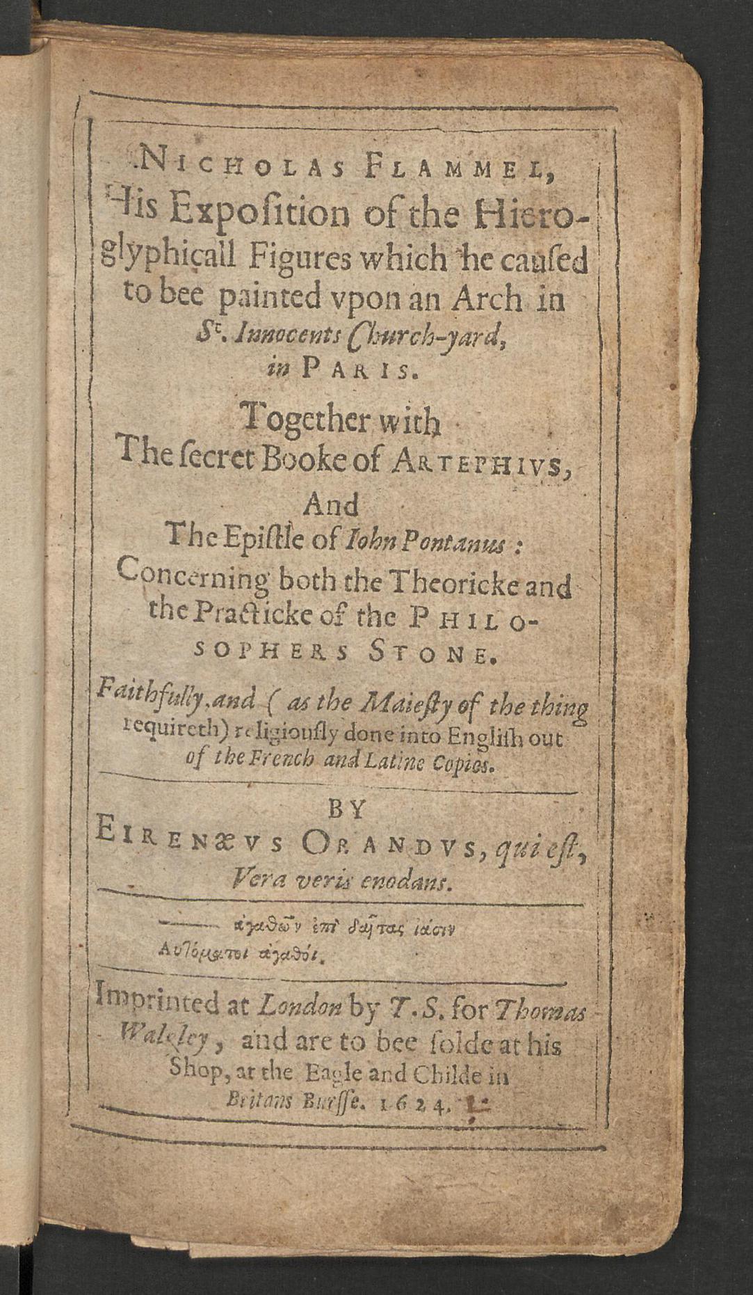 Nicholas Flammel, his exposition of the hieroglyphicall figures which he caused to bee painted upon an arch in St. Innocents church-yard, in Paris : together with the secret booke of Artephius, and the epistle of Iohn Pontanus concerning both the theoricke and the practicke of the philosophers stone, Orandus, Eirenaeus